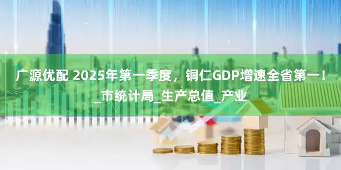广源优配 2025年第一季度，铜仁GDP增速全省第一！_市统计局_生产总值_产业