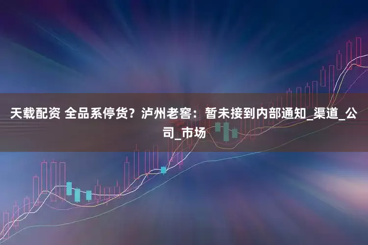 天载配资 全品系停货？泸州老窖：暂未接到内部通知_渠道_公司_市场