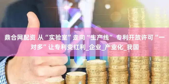 鼎合网配资 从“实验室”走向“生产线” 专利开放许可“一对多”让专利变红利_企业_产业化_我国