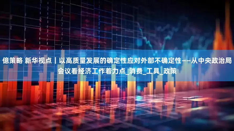 億策略 新华视点｜以高质量发展的确定性应对外部不确定性——从中央政治局会议看经济工作着力点_消费_工具_政策