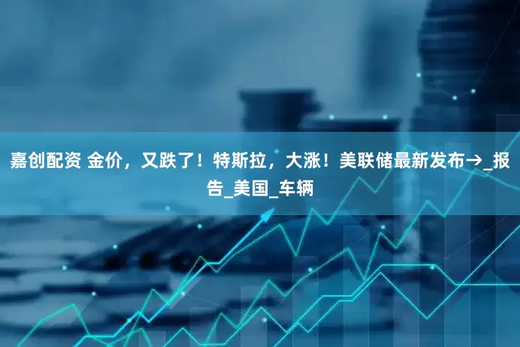 嘉创配资 金价，又跌了！特斯拉，大涨！美联储最新发布→_报告_美国_车辆