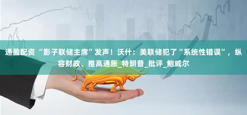 通盈配资 “影子联储主席”发声！沃什：美联储犯了“系统性错误”，纵容财政、推高通胀_特朗普_批评_鲍威尔