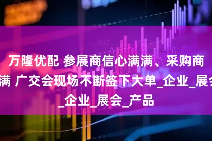 万隆优配 参展商信心满满、采购商期待满满 广交会现场不断签下大单_企业_展会_产品