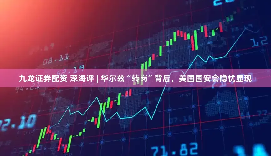九龙证券配资 深海评 | 华尔兹“转岗”背后，美国国安会隐忧显现