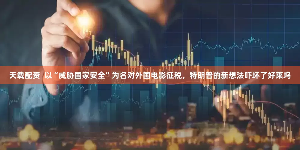 天载配资  以“威胁国家安全”为名对外国电影征税，特朗普的新想法吓坏了好莱坞