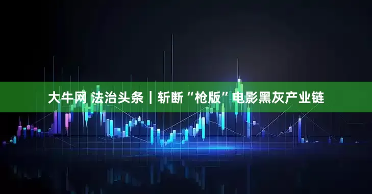 大牛网 法治头条｜斩断“枪版”电影黑灰产业链