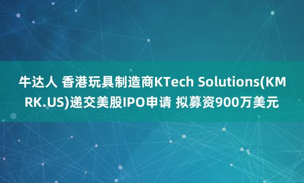 牛达人 香港玩具制造商KTech Solutions(KMRK.US)递交美股IPO申请 拟募资900万美元