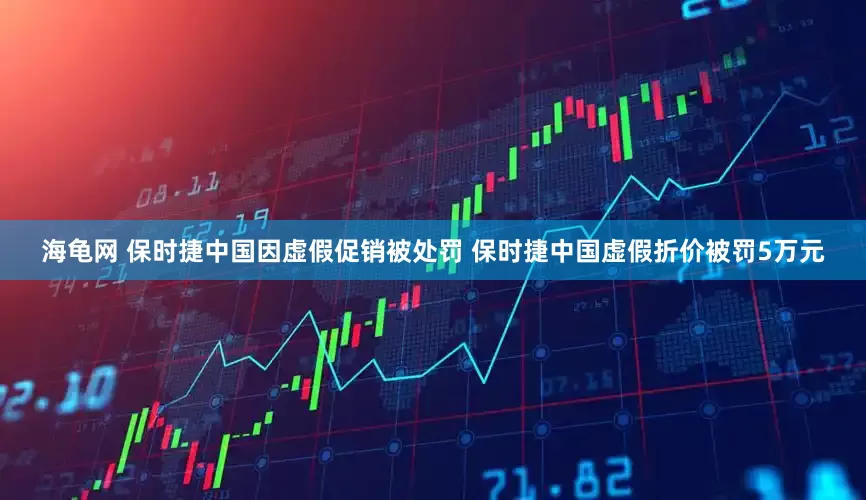 海龟网 保时捷中国因虚假促销被处罚 保时捷中国虚假折价被罚5万元