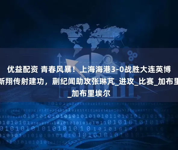 优益配资 青春风暴！上海海港3-0战胜大连英博，李新翔传射建功，蒯纪闻助攻张琳芃_进攻_比赛_加布里埃尔