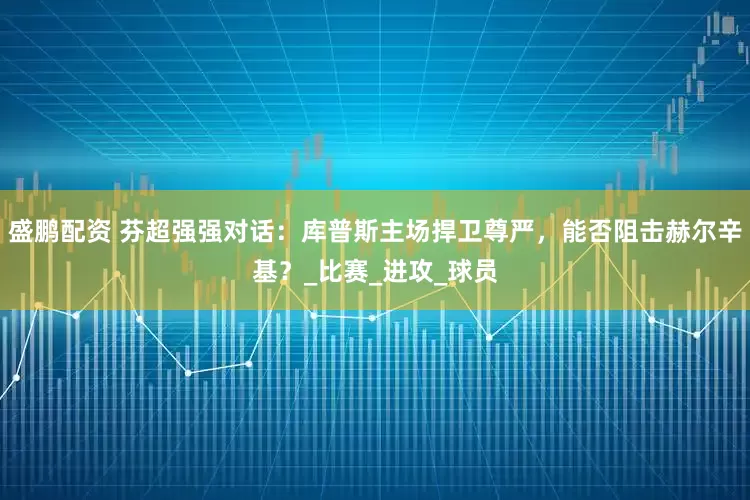 盛鹏配资 芬超强强对话：库普斯主场捍卫尊严，能否阻击赫尔辛基？_比赛_进攻_球员