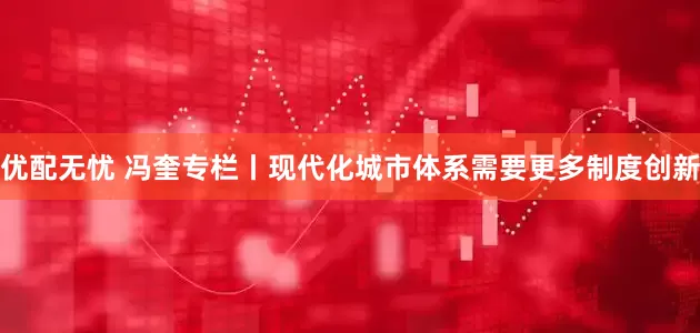 优配无忧 冯奎专栏丨现代化城市体系需要更多制度创新