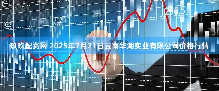 玖玖配资网 2025年7月21日云南华潮实业有限公司价格行情