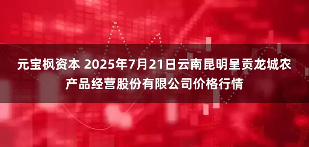元宝枫资本 2025年7月21日云南昆明呈贡龙城农产品经营股份有限公司价格行情