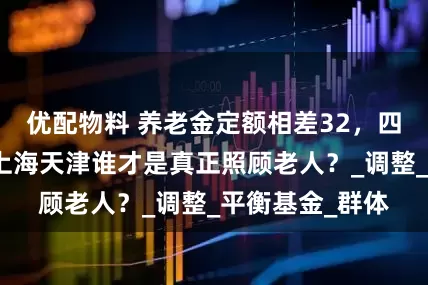 优配物料 养老金定额相差32，四地方案斗法！上海天津谁才是真正照顾老人？_调整_平衡基金_群体