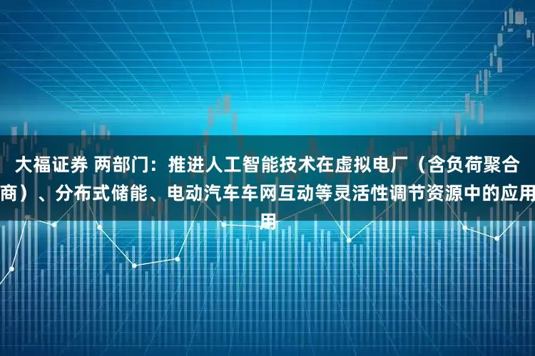 大福证券 两部门：推进人工智能技术在虚拟电厂（含负荷聚合商）、分布式储能、电动汽车车网互动等灵活性调节资源中的应用