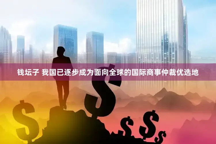 钱坛子 我国已逐步成为面向全球的国际商事仲裁优选地
