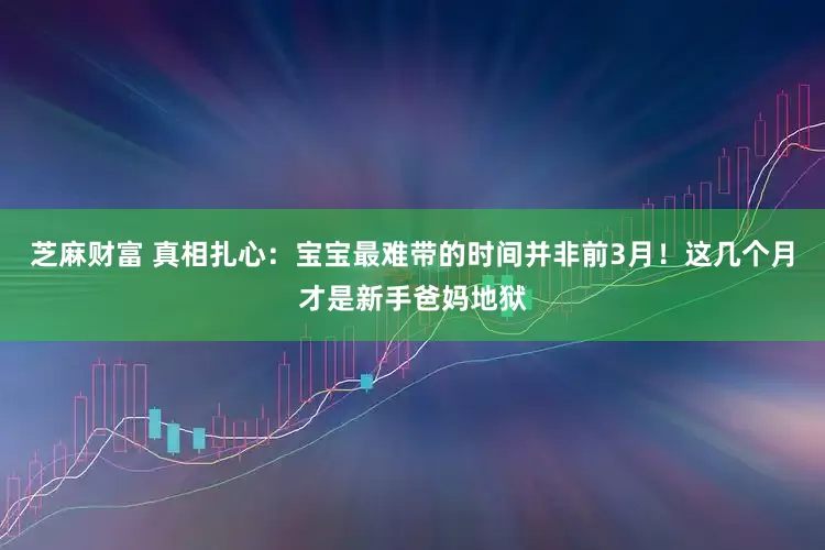 芝麻财富 真相扎心：宝宝最难带的时间并非前3月！这几个月才是新手爸妈地狱