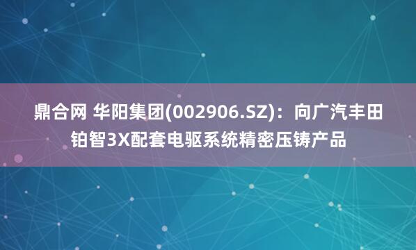 鼎合网 华阳集团(002906.SZ)：向广汽丰田铂智3X配套电驱系统精密压铸产品