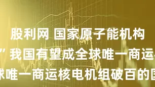 股利网 国家原子能机构：“十五五”我国有望成全球唯一商运核电机组破百的国家