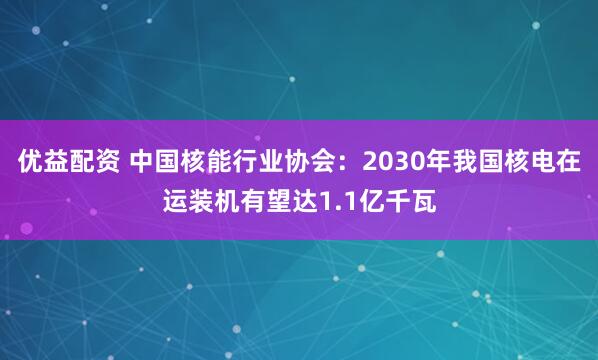 优益配资 中国核能行业协会：2030年我国核电在运装机有望达1.1亿千瓦