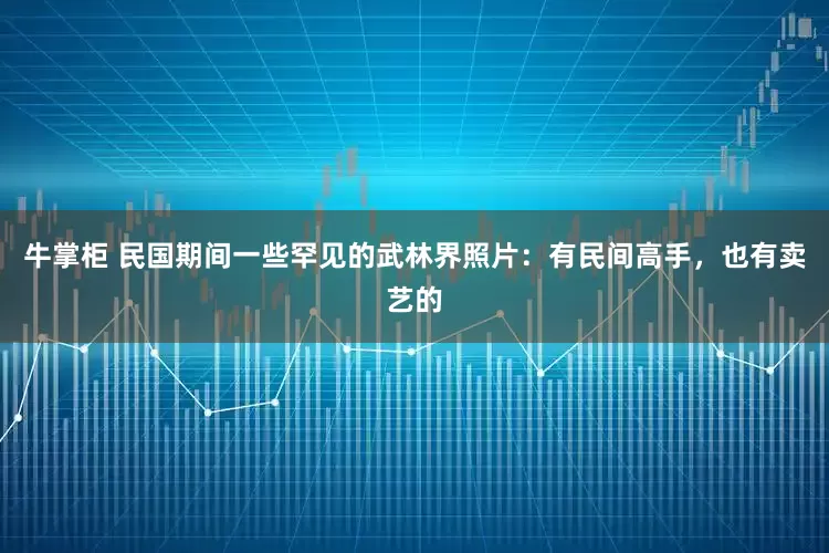 牛掌柜 民国期间一些罕见的武林界照片：有民间高手，也有卖艺的