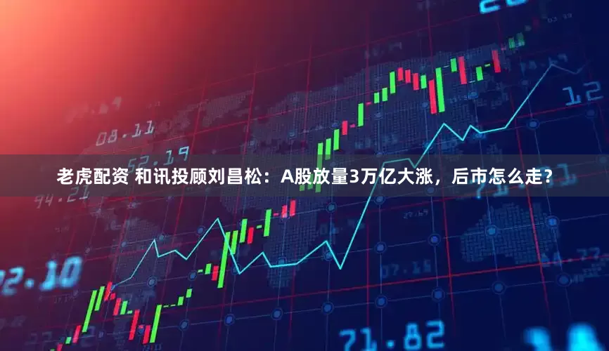 老虎配资 和讯投顾刘昌松:A股放量3万亿大涨,后市怎么走?