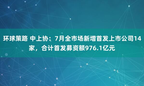 环球策路 中上协：7月全市场新增首发上市公司14家，合计首发募资额976.1亿元