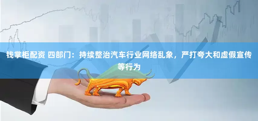 钱掌柜配资 四部门：持续整治汽车行业网络乱象，严打夸大和虚假宣传等行为